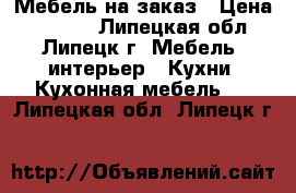 Мебель на заказ › Цена ­ 1 000 - Липецкая обл., Липецк г. Мебель, интерьер » Кухни. Кухонная мебель   . Липецкая обл.,Липецк г.